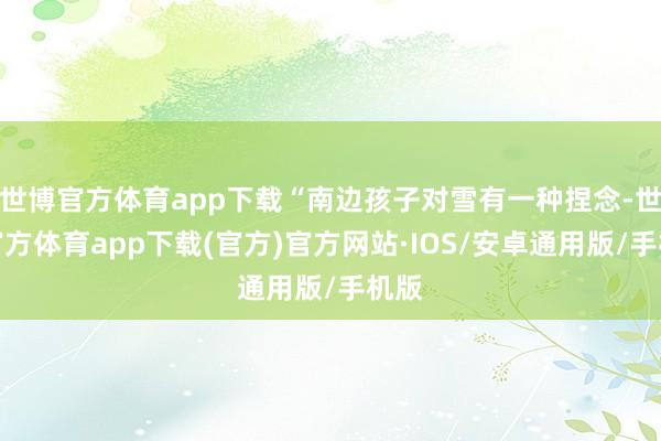 世博官方体育app下载“南边孩子对雪有一种捏念-世博官方体育app下载(官方)官方网站·IOS/安卓通用版/手机版