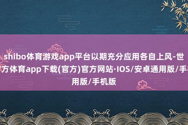 shibo体育游戏app平台以期充分应用各自上风-世博官方体育app下载(官方)官方网站·IOS/安卓通用版/手机版
