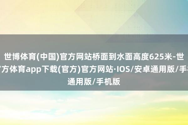 世博体育(中国)官方网站桥面到水面高度625米-世博官方体育app下载(官方)官方网站·IOS/安卓通用版/手机版
