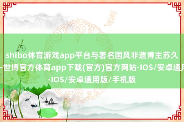 shibo体育游戏app平台与著名国风非遗博主苏久承共同呈现-世博官方体育app下载(官方)官方网站·IOS/安卓通用版/手机版