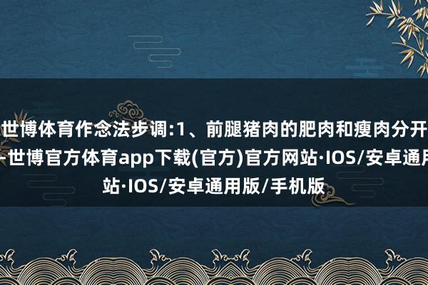 世博体育作念法步调:1、前腿猪肉的肥肉和瘦肉分开切薄片备用-世博官方体育app下载(官方)官方网站·IOS/安卓通用版/手机版