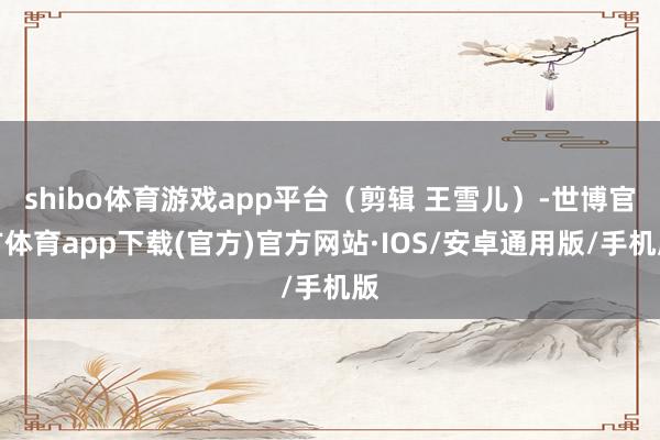 shibo体育游戏app平台（剪辑 王雪儿）-世博官方体育app下载(官方)官方网站·IOS/安卓通用版/手机版