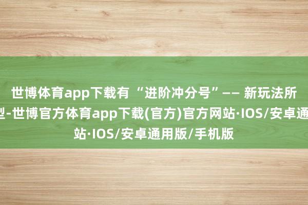 世博体育app下载有 “进阶冲分号”—— 新玩法所需装备已成型-世博官方体育app下载(官方)官方网站·IOS/安卓通用版/手机版