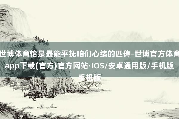 世博体育恰是最能平抚咱们心绪的匹俦-世博官方体育app下载(官方)官方网站·IOS/安卓通用版/手机版