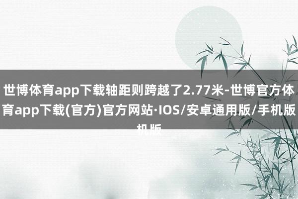世博体育app下载轴距则跨越了2.77米-世博官方体育app下载(官方)官方网站·IOS/安卓通用版/手机版