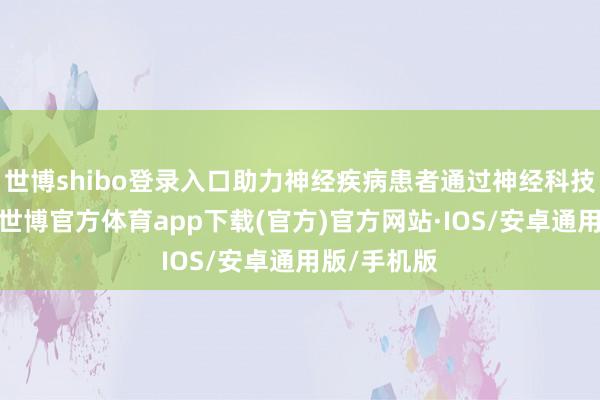世博shibo登录入口助力神经疾病患者通过神经科技重塑功能-世博官方体育app下载(官方)官方网站·IOS/安卓通用版/手机版