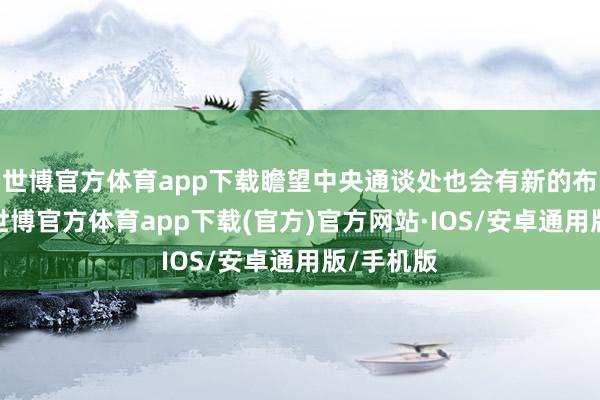 世博官方体育app下载瞻望中央通谈处也会有新的布局体式-世博官方体育app下载(官方)官方网站·IOS/安卓通用版/手机版