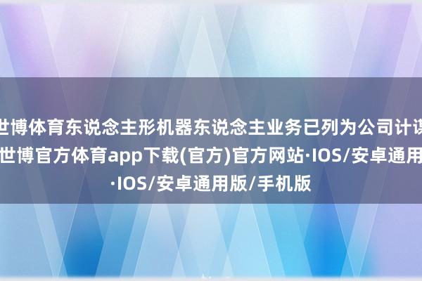 世博体育东说念主形机器东说念主业务已列为公司计谋发展中枢-世博官方体育app下载(官方)官方网站·IOS/安卓通用版/手机版