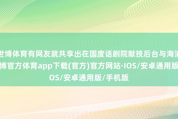 世博体育有网友就共享出在国度话剧院献技后台与海清合照-世博官方体育app下载(官方)官方网站·IOS/安卓通用版/手机版