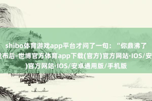 shibo体育游戏app平台才问了一句：“你鼎沸了吗？”这则访谈发布后-世博官方体育app下载(官方)官方网站·IOS/安卓通用版/手机版