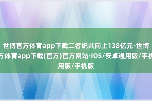 世博官方体育app下载二者统共向上138亿元-世博官方体育app下载(官方)官方网站·IOS/安卓通用版/手机版