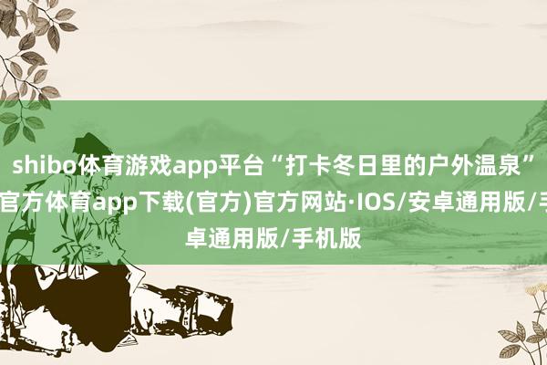 shibo体育游戏app平台“打卡冬日里的户外温泉”-世博官方体育app下载(官方)官方网站·IOS/安卓通用版/手机版