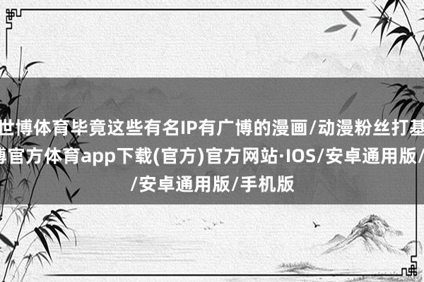 世博体育毕竟这些有名IP有广博的漫画/动漫粉丝打基础-世博官方体育app下载(官方)官方网站·IOS/安卓通用版/手机版