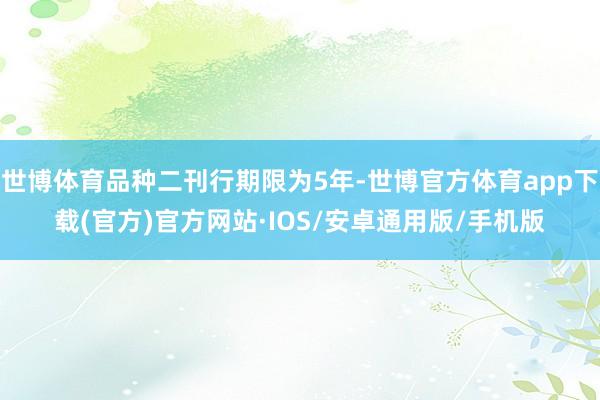世博体育品种二刊行期限为5年-世博官方体育app下载(官方)官方网站·IOS/安卓通用版/手机版