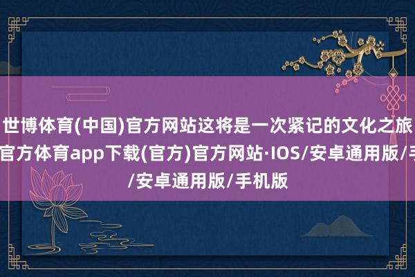 世博体育(中国)官方网站这将是一次紧记的文化之旅-世博官方体育app下载(官方)官方网站·IOS/安卓通用版/手机版