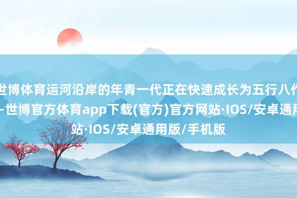 世博体育运河沿岸的年青一代正在快速成长为五行八作的擎天玉柱-世博官方体育app下载(官方)官方网站·IOS/安卓通用版/手机版