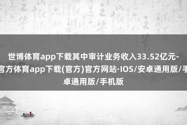 世博体育app下载其中审计业务收入33.52亿元-世博官方体育app下载(官方)官方网站·IOS/安卓通用版/手机版