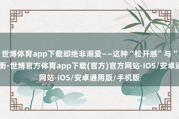 世博体育app下载却绝非溺爱——这种“松开感”与“界限感”的均衡-世博官方体育app下载(官方)官方网站·IOS/安卓通用版/手机版