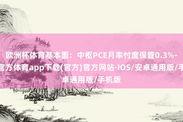 欧洲杯体育基本面：中枢PCE月率忖度保管0.3%-世博官方体育app下载(官方)官方网站·IOS/安卓通用版/手机版