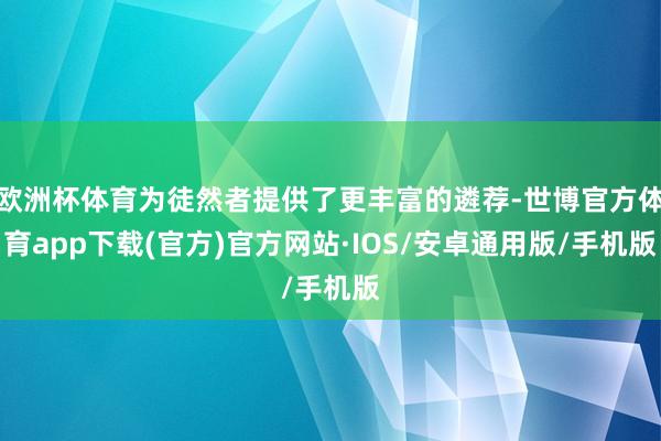 欧洲杯体育为徒然者提供了更丰富的遴荐-世博官方体育app下载(官方)官方网站·IOS/安卓通用版/手机版