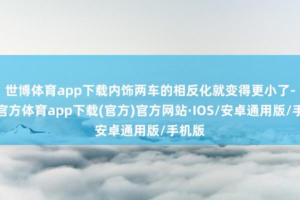 世博体育app下载内饰两车的相反化就变得更小了-世博官方体育app下载(官方)官方网站·IOS/安卓通用版/手机版