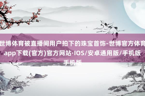 世博体育被直播间用户拍下的珠宝首饰-世博官方体育app下载(官方)官方网站·IOS/安卓通用版/手机版