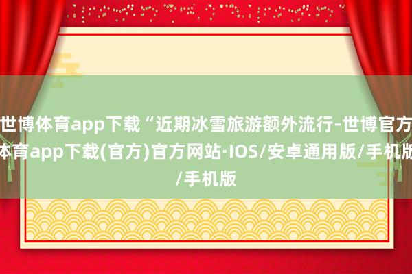 世博体育app下载“近期冰雪旅游额外流行-世博官方体育app下载(官方)官方网站·IOS/安卓通用版/手机版