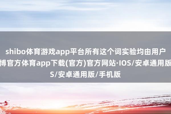 shibo体育游戏app平台所有这个词实验均由用户发布-世博官方体育app下载(官方)官方网站·IOS/安卓通用版/手机版