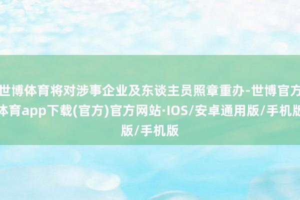 世博体育将对涉事企业及东谈主员照章重办-世博官方体育app下载(官方)官方网站·IOS/安卓通用版/手机版