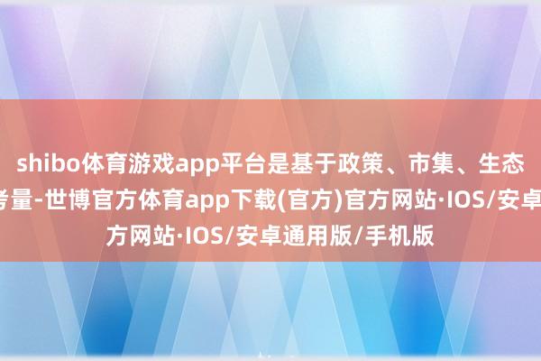 shibo体育游戏app平台是基于政策、市集、生态等方面的概括考量-世博官方体育app下载(官方)官方网站·IOS/安卓通用版/手机版