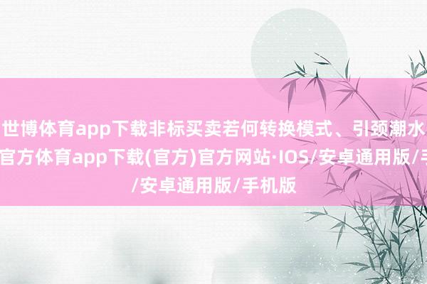 世博体育app下载非标买卖若何转换模式、引颈潮水-世博官方体育app下载(官方)官方网站·IOS/安卓通用版/手机版