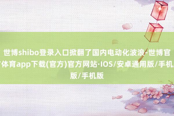 世博shibo登录入口掀翻了国内电动化波浪-世博官方体育app下载(官方)官方网站·IOS/安卓通用版/手机版