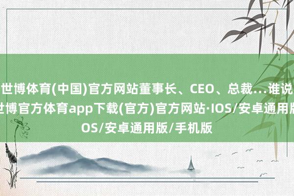 世博体育(中国)官方网站董事长、CEO、总裁…谁说了算？-世博官方体育app下载(官方)官方网站·IOS/安卓通用版/手机版