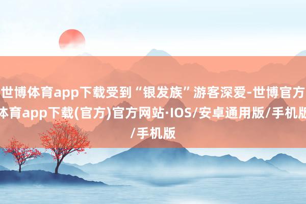 世博体育app下载受到“银发族”游客深爱-世博官方体育app下载(官方)官方网站·IOS/安卓通用版/手机版