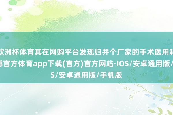 欧洲杯体育其在网购平台发现归并个厂家的手术医用耗材-世博官方体育app下载(官方)官方网站·IOS/安卓通用版/手机版