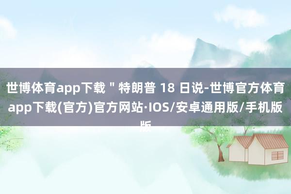 世博体育app下载"特朗普 18 日说-世博官方体育app下载(官方)官方网站·IOS/安卓通用版/手机版