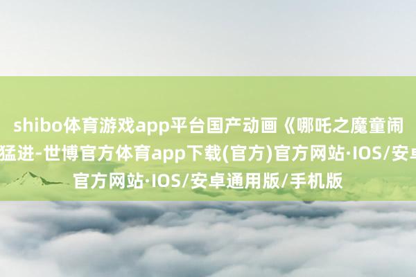 shibo体育游戏app平台国产动画《哪吒之魔童闹海》却全部大叫猛进-世博官方体育app下载(官方)官方网站·IOS/安卓通用版/手机版