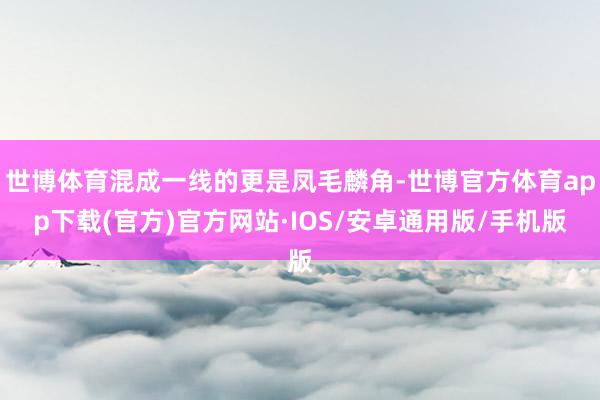 世博体育混成一线的更是凤毛麟角-世博官方体育app下载(官方)官方网站·IOS/安卓通用版/手机版