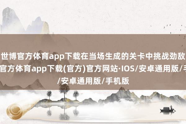 世博官方体育app下载在当场生成的关卡中挑战劲敌-世博官方体育app下载(官方)官方网站·IOS/安卓通用版/手机版