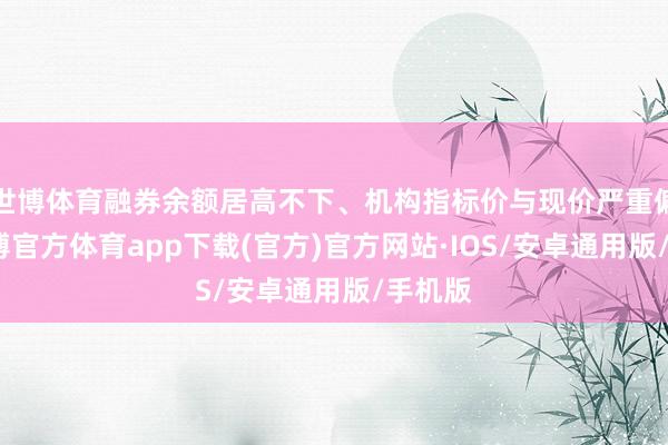世博体育融券余额居高不下、机构指标价与现价严重偏离-世博官方体育app下载(官方)官方网站·IOS/安卓通用版/手机版