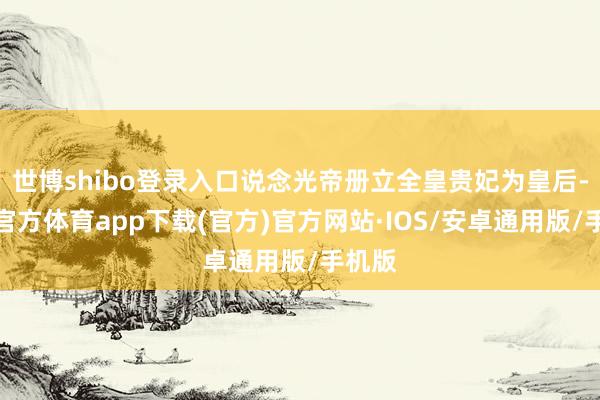 世博shibo登录入口说念光帝册立全皇贵妃为皇后-世博官方体育app下载(官方)官方网站·IOS/安卓通用版/手机版