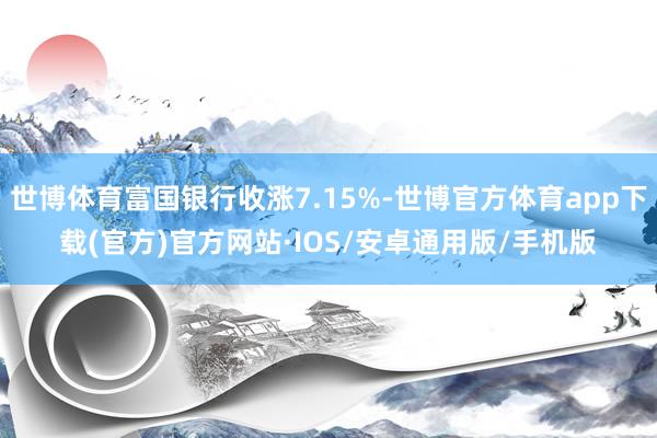 世博体育富国银行收涨7.15%-世博官方体育app下载(官方)官方网站·IOS/安卓通用版/手机版