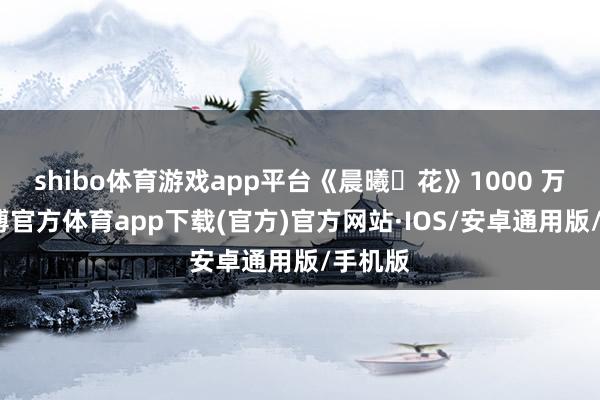 shibo体育游戏app平台《晨曦・花》1000 万元-世博官方体育app下载(官方)官方网站·IOS/安卓通用版/手机版