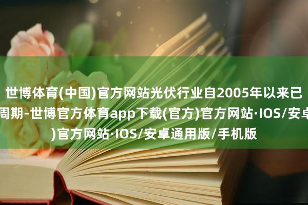 世博体育(中国)官方网站光伏行业自2005年以来已资历了4-5个大周期-世博官方体育app下载(官方)官方网站·IOS/安卓通用版/手机版
