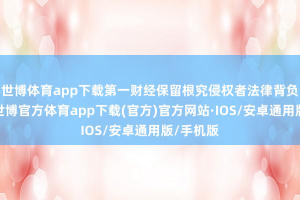 世博体育app下载第一财经保留根究侵权者法律背负的职权-世博官方体育app下载(官方)官方网站·IOS/安卓通用版/手机版