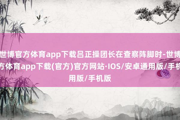 世博官方体育app下载吕正操团长在查察阵脚时-世博官方体育app下载(官方)官方网站·IOS/安卓通用版/手机版
