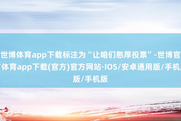 世博体育app下载标注为“让咱们憨厚投票”-世博官方体育app下载(官方)官方网站·IOS/安卓通用版/手机版