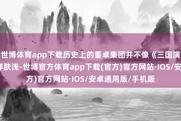 世博体育app下载历史上的董卓集团并不像《三国演义》中形容的那样肤浅-世博官方体育app下载(官方)官方网站·IOS/安卓通用版/手机版
