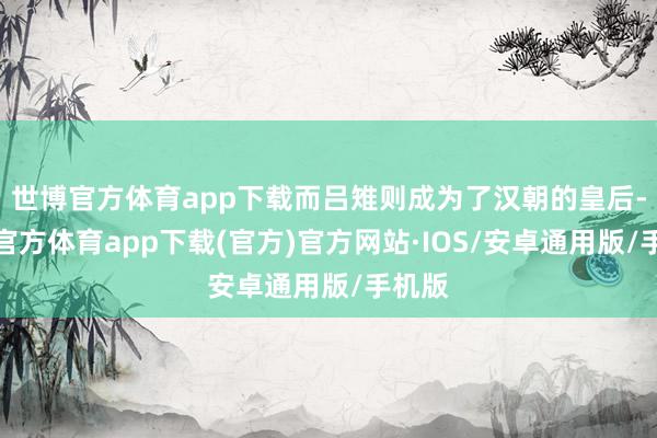 世博官方体育app下载而吕雉则成为了汉朝的皇后-世博官方体育app下载(官方)官方网站·IOS/安卓通用版/手机版