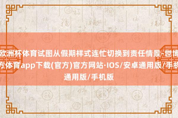欧洲杯体育试图从假期样式连忙切换到责任情景-世博官方体育app下载(官方)官方网站·IOS/安卓通用版/手机版